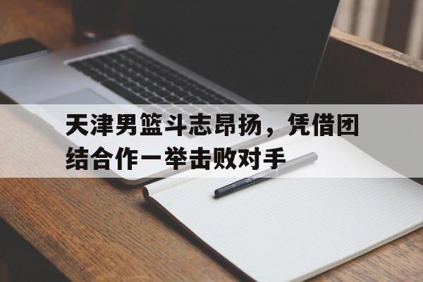 天津男篮斗志昂扬，凭借团结合作一举击败对手的简单介绍