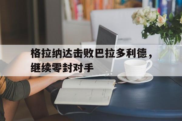 关于格拉纳达击败巴拉多利德，继续零封对手的信息
